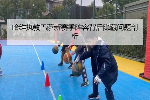 哈维执教巴萨新赛季阵容背后隐藏问题剖析